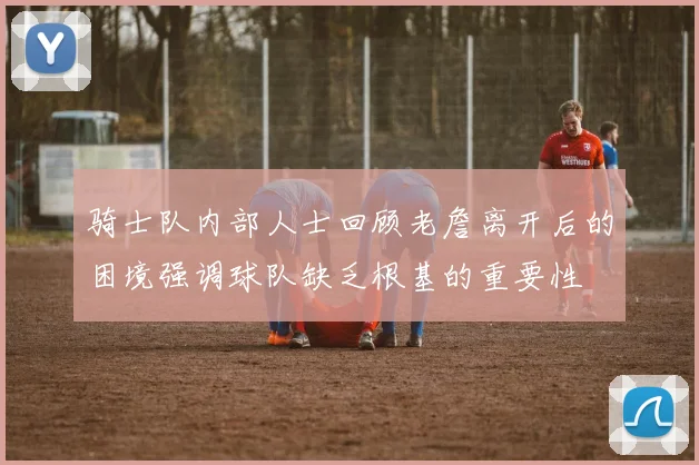 骑士队内部人士回顾老詹离开后的困境强调球队缺乏根基的重要性