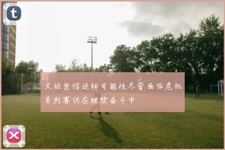 文班坚信逆转可能性尽管面临危机系列赛仍在继续奋斗中