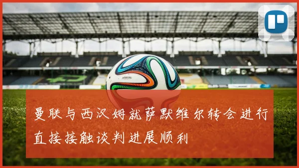 曼联与西汉姆就萨默维尔转会进行直接接触谈判进展顺利