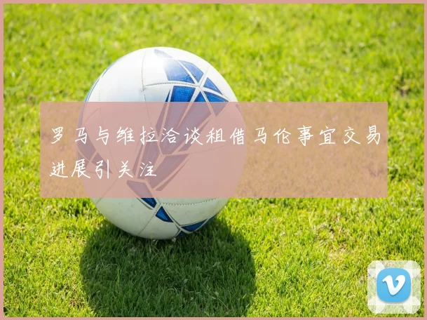 罗马与维拉洽谈租借马伦事宜交易进展引关注