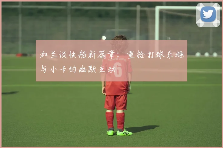 加兰谈快船新篇章：重拾打球乐趣与小卡的幽默互动