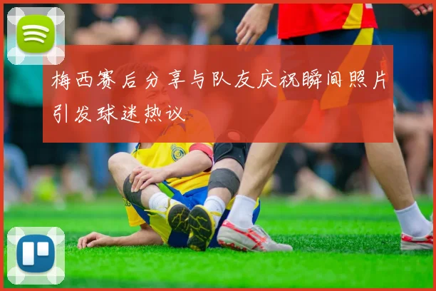 梅西赛后分享与队友庆祝瞬间照片引发球迷热议