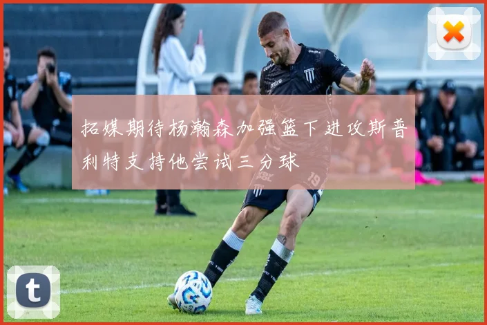 拓媒期待杨瀚森加强篮下进攻斯普利特支持他尝试三分球