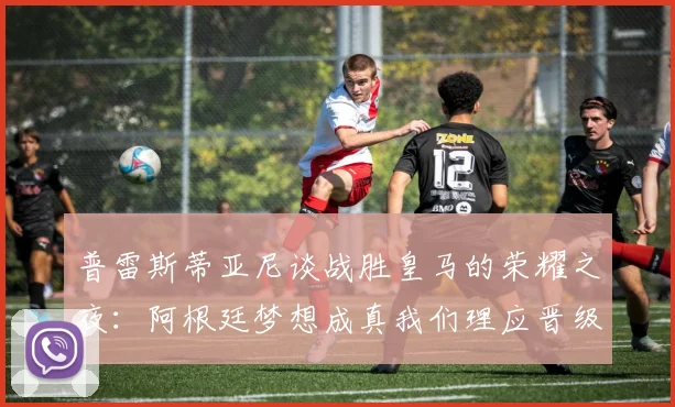 普雷斯蒂亚尼谈战胜皇马的荣耀之夜：阿根廷梦想成真我们理应晋级