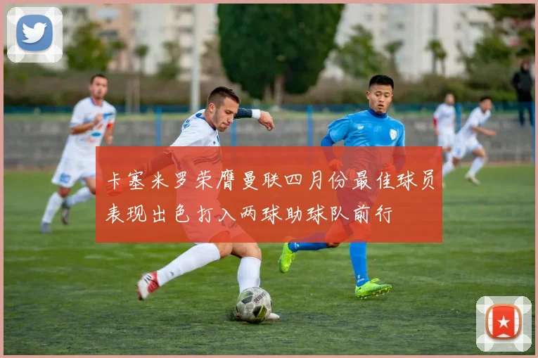 卡塞米罗荣膺曼联四月份最佳球员表现出色打入两球助球队前行