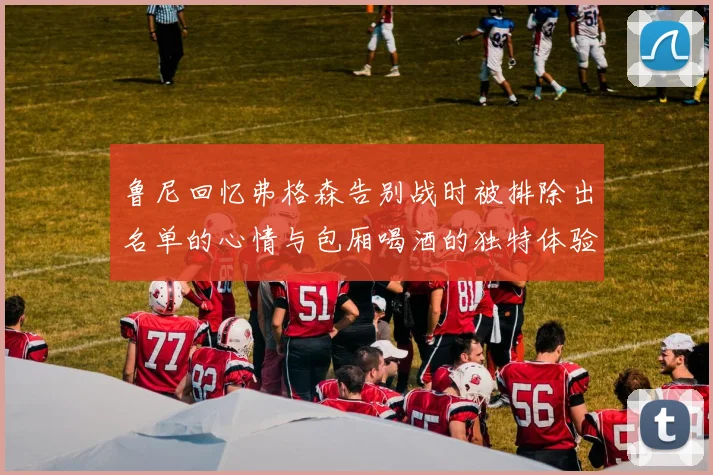 鲁尼回忆弗格森告别战时被排除出名单的心情与包厢喝酒的独特体验