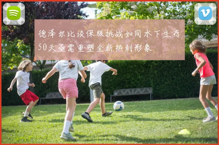 德泽尔比谈保级挑战如同水下生存50天亟需重塑全新热刺形象