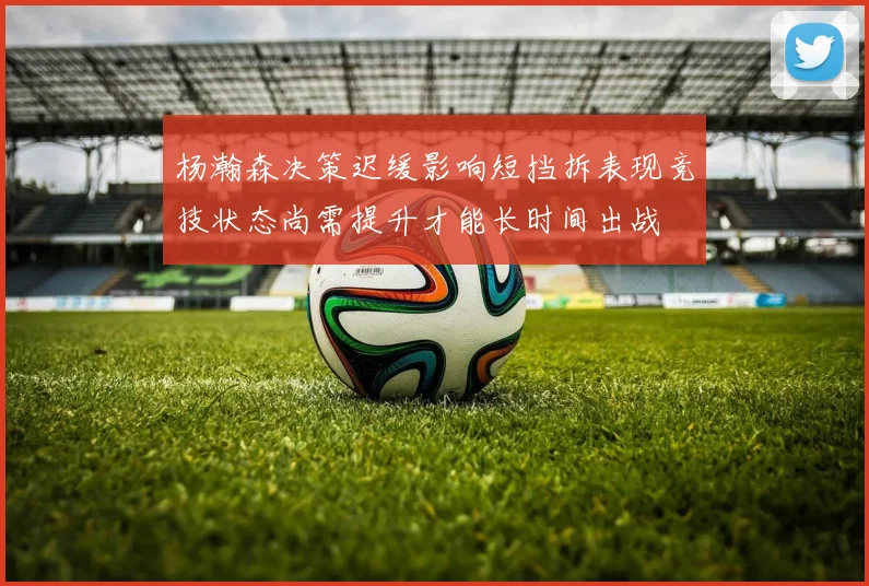杨瀚森决策迟缓影响短挡拆表现竞技状态尚需提升才能长时间出战