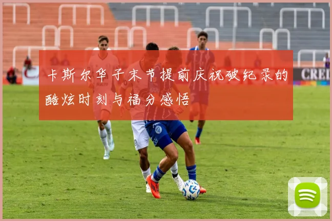 卡斯尔华子末节提前庆祝破纪录的酷炫时刻与福分感悟
