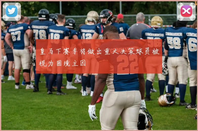 皇马下赛季将做出重大决策球员被视为困境主因