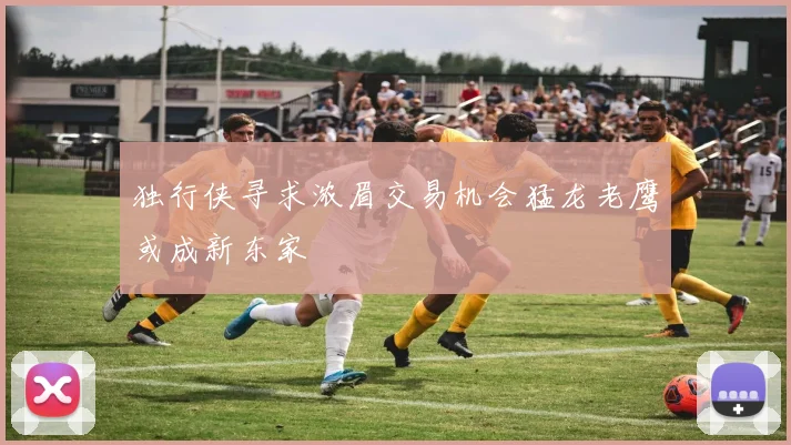 独行侠寻求浓眉交易机会猛龙老鹰或成新东家