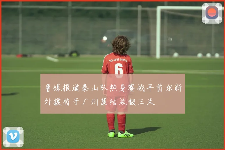 鲁媒报道泰山队热身赛战平首尔新外援将于广州集结放假三天
