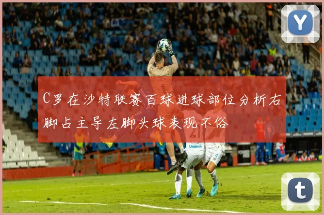 C罗在沙特联赛百球进球部位分析右脚占主导左脚头球表现不俗