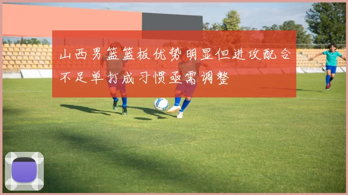 山西男篮篮板优势明显但进攻配合不足单打成习惯亟需调整