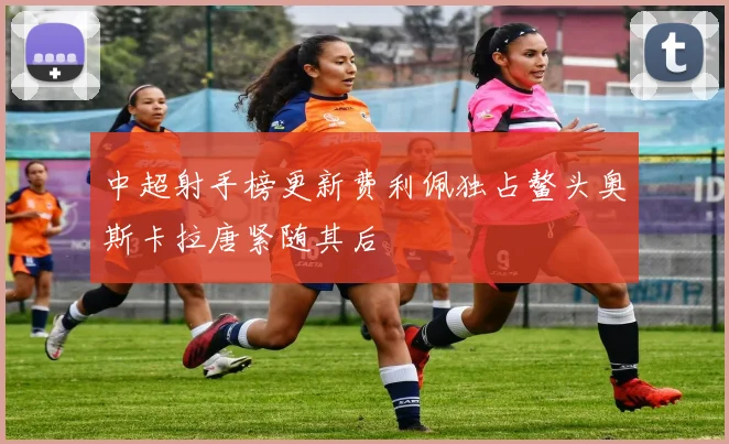中超射手榜更新费利佩独占鳌头奥斯卡拉唐紧随其后