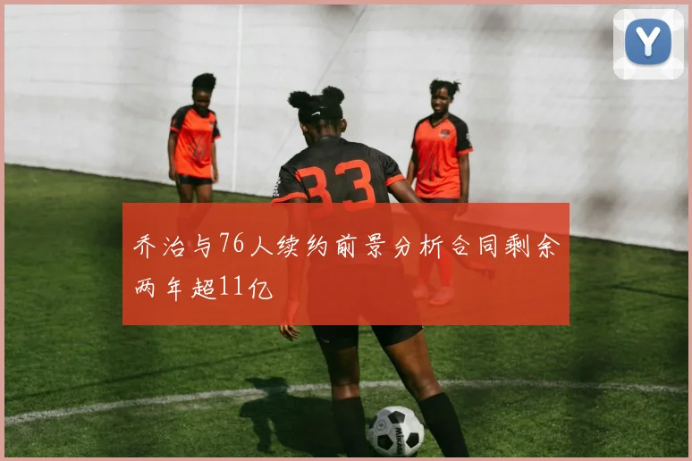 乔治与76人续约前景分析合同剩余两年超11亿