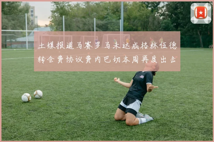 土媒报道马赛罗马未达成格林伍德转会费协议费内巴切本周再度出击
