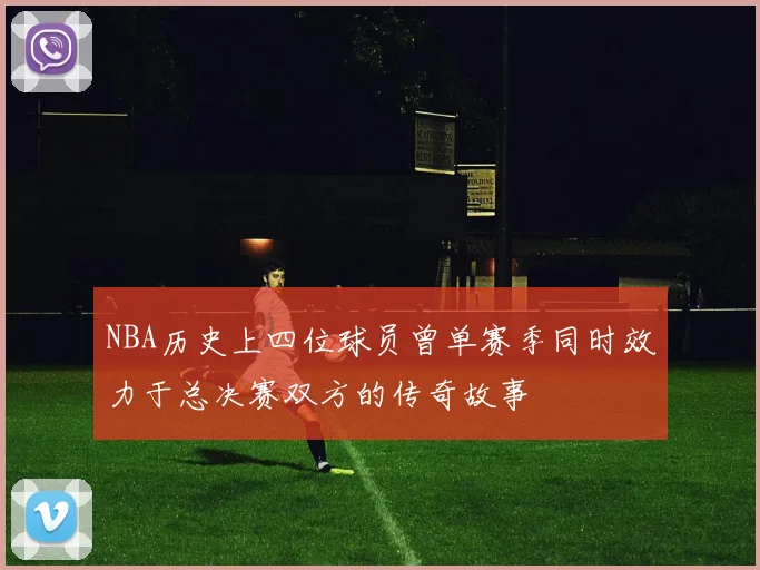 NBA历史上四位球员曾单赛季同时效力于总决赛双方的传奇故事
