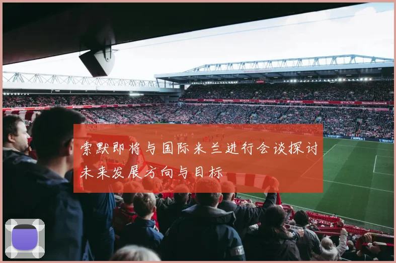 索默即将与国际米兰进行会谈探讨未来发展方向与目标