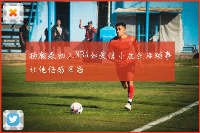 杨瀚森初入NBA如受惊小鹿生活琐事让他倍感困惑