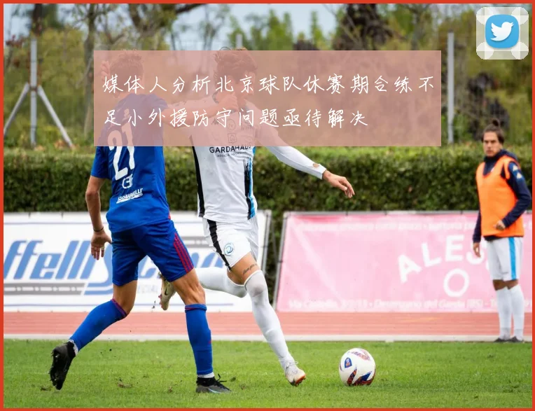 媒体人分析北京球队休赛期合练不足小外援防守问题亟待解决