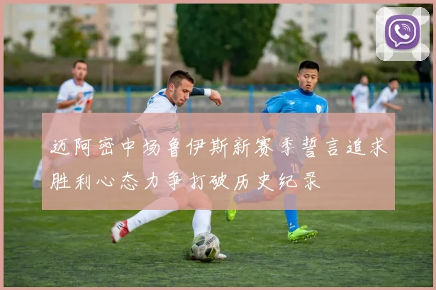 迈阿密中场鲁伊斯新赛季誓言追求胜利心态力争打破历史纪录