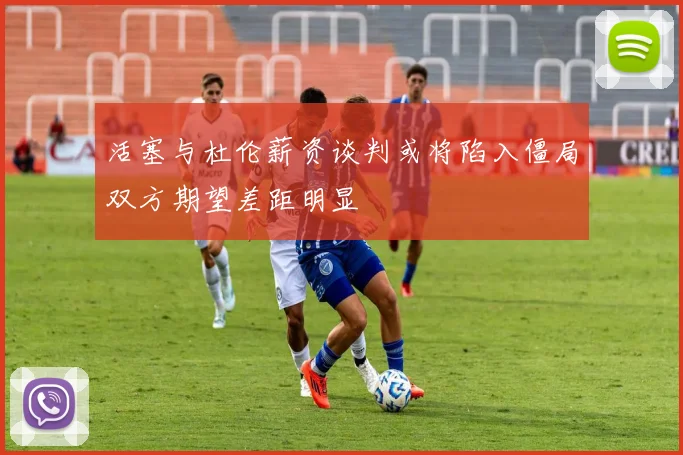 活塞与杜伦薪资谈判或将陷入僵局双方期望差距明显