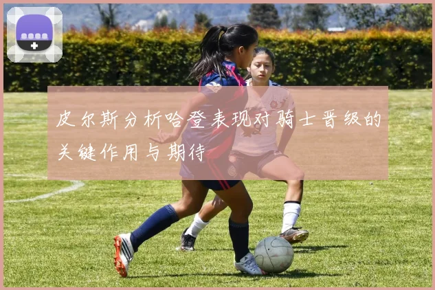皮尔斯分析哈登表现对骑士晋级的关键作用与期待