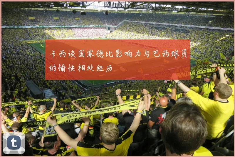 卡西谈国家德比影响力与巴西球员的愉快相处经历