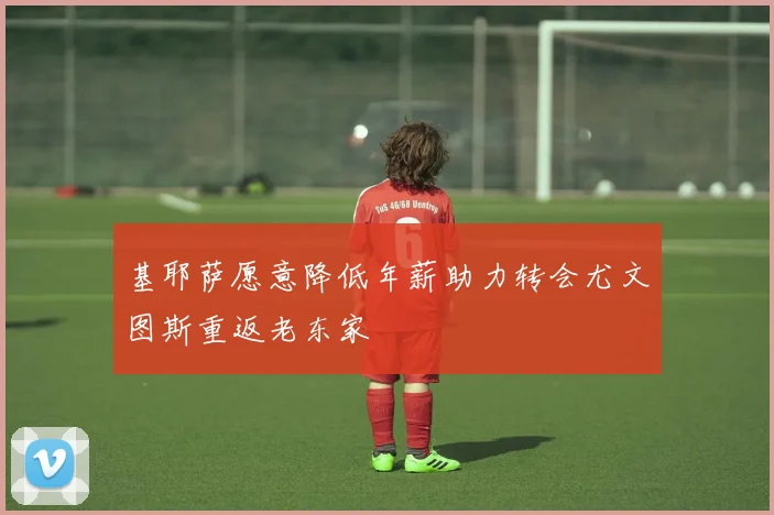 基耶萨愿意降低年薪助力转会尤文图斯重返老东家